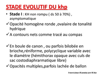 STADE EVOLUTIF DU khp
• Stade I : KH non rompu ( ds 50 à 70%) ,
  asymptomatique
Opacité homogène ronde ,ovalaire de tonalité
 hydrique
A contours nets comme tracé au compas

En boule de canon , ou parfois bilobée en
 brioche,réniforme, polycyclique variable avec
 le diamètre (hémithorax opaque avec culs de
 sac costodiaphrarmatique libre)
Opacités multiples,parfois lachée de ballon
                                      Dr innocent kashongwe, DES pneumologie, janvier 2011, Dakar
 