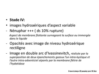 • Stade IV:
• images hydroaériques d’aspect variable
- Nénuphar +++ ( ds 10% rupture)
  Aspect de membrane flottante surnageant la surface ou immergée
  dans le liquide
- Opacités avec image de niveau hydroaérique
  rectiligne
- Image en double arc d’Ivassinevitch, réalisée par la
  superposition de deux épanchements gazeux l’un intra-kystique et
  l’autre intra-adventiciel séparés par la membrane flétrie de
  l’hydatidose

                                                Dr innocent kashongwe, DES pneumologie, janvier 2011, Dakar
 