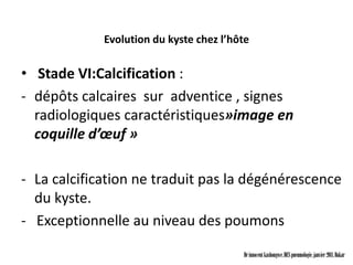 Evolution du kyste chez l’hôte


• Stade VI:Calcification :
- dépôts calcaires sur adventice , signes
  radiologiques caractéristiques»image en
  coquille d’œuf »

- La calcification ne traduit pas la dégénérescence
  du kyste.
- Exceptionnelle au niveau des poumons

                                         Dr innocent kashongwe, DES pneumologie, janvier 2011, Dakar
 
