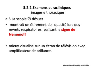 3.2.2.Examens paracliniques
               imagerie thoracique
a.3.La scopie  désuet
• montrait un étirement de l’opacité lors des
  mvmts respiratoires réalisant le signe de
  Nemenoff

• mieux visualisé sur un écran de télévision avec
  amplificateur de brillance.


                                   Dr innocent kashongwe, DES pneumologie, janvier 2011, Dakar
 