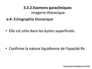 3.2.2.Examens paracliniques
                imagerie thoracique
a.4. Echographie thoracique

• Elle est utile dans les kystes superficiels.



• Confirme la nature liquidienne de l’opacité Rx



                                      Dr innocent kashongwe, DES pneumologie, janvier 2011, Dakar
 