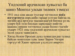 Үндэсний ардчилсан хувьсгал ба
шинэ Монгол улсын төлөөх тэмцэл
• 1911 онд олж авсан тусгаар тогтнолоо ноёд
язгууртнууд өөрсдийн гараар устгаж байгаа нь
энгийн ард ирэгдэд таалаагдаагүй бөгөөд үе нь
улирч буй эзэн боолын харилцаат нийгэм
цаашид оршин тогтноход садаа болно гэдгийг
ухаарч 1921 оны үндэсний ардчилсан хувьсгал
эхлэх үндэс тавигджээ.
• Хятад болон Оросын дунд хуваагдахдаа тулаад
байсан монголын хувь заяаг Барон Унгерн
тэргүүтэй Хаант оросын үлдэгдэл аварчээ.

 