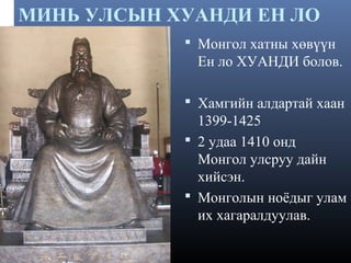 МИНЬ УЛСЫН ХУАНДИ ЕН ЛО
 Монгол хатны хөвүүн

Ен ло ХУАНДИ болов.
 Хамгийн алдартай хаан

1399-1425
 2 удаа 1410 онд
Монгол улсруу дайн
хийсэн.
 Монголын ноёдыг улам
их хагаралдуулав.

 