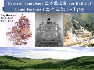 Crisis of Tumubao ( 土木堡之变 ) or Battle of
Tumu Fortress ( 土木之役 ) – Түмү
Чжу Цичжэнь
1435—1449
1457—1464

Цайзын тулаан

 