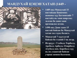 МАНДУХАЙ ЦЭЦЭН ХАТАН (1449 1510)
 1489 онд Мандухай 33
настайдаа Баянмөнх
жононы хүү Батмөнхийг 7
настайд нь хаан ширээнд
залсан ба даян хаан
өргөмжлөл өгсөн.
 1490 онд Даян хаан 15

настай байсан ба Мандухай
хатан хөл хүнд болжээ.
 Мандухай 7 хүүхэдтэй

байсан ба тэдний 3 нь ихэр.
 Ихэрүүд : Улсболд Төрболд,

Арсболд Арболд, Очирболд
Ачуболд юм. Барсболд хүү
нь их ухаантай байсан
учраас жонон болгосон.

 