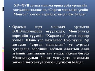 XlV-XVll зууны монгол орны соёл урлагийг
хөгжлийн талаас нь “Сэргэн мандлын үеийн
Монгол” хэмээн нэрийдэх явдал бас байдаг.
 Оросын

нэрт
монголч
эрдэмтэн
Б.Я.Владимирцов өгүүлэхдээ, Монголчууд
өөрсдийн түүхийн “Харанхуй” үедээ өөрөөр
хэлбэл, Юань улс мөхсөнөөс 16-р зууны 2-р
хагасын “сэргэн мандалын” үе хүртэлх
хугацаанд өөрсдийн соёлын ололтын олон
зүйлийг хамгаалан авч үлдэж чадсан бөгөөд
Монголчуудын бичиг үсэг, утга зохиолын
хөгжил зогссонгүй хэмээн дүгнэсэн байдаг.

 