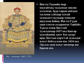  Ингээд Түвдийн шар

малгайтны талынхан зөвлөн
хэлэлцэж, Зүүн гарын ноёдоос
тусламж гуйхаар тусгай
төлөөлөгч нууцаар томилон
явуулсан байна. Ингээд Гүүш
хаан хэмээн алдаршсан Төрбайх
Түвдэд очиж Цогттой
тулалдахаар 1637 онд Баатар
хунтайжийн хамт Хөх нуурт
ирж, Цогтын цэрэгтэй тулалдан
ялалт байгуулсан юм. 1634 онд
Лигдэн хаан цэцэг өвчнөөр нас
барсан юм.
Энх – Амгалан ( 1662–1722)

 
