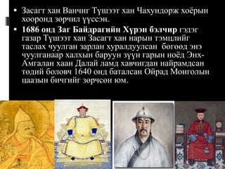  Засагт хан Ванчиг Түшээт хан Чахундорж хоёрын
хооронд зөрчил үүссэн.
 1686 онд Заг Байдрагийн Хүрэн бэлчир гэдэг
газар Түшээт хан Засагт хан нарын тэмцлийг
таслах чуулган зарлан хуралдуулсан бөгөөд энэ
чуулганаар халхын баруун зүүн гарын ноёд ЭнхАмгалан хаан Далай ламд хавчигдан найрамдсан
төдий боловч 1640 онд баталсан Ойрад Монголын
цаазын бичгийг зөрчсөн юм.

 