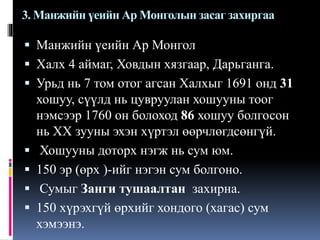 3. Манжийн үеийн Ар Монголын засаг захиргаа

 Манжийн үеийн Ар Монгол
 Халх 4 аймаг, Ховдын хязгаар, Дарьганга.
 Урьд нь 7 том отог агсан Халхыг 1691 онд 31






хошуу, сүүлд нь цувруулан хошууны тоог
нэмсээр 1760 он болоход 86 хошуу болгосон
нь XX зууны эхэн хүртэл өөрчлөгдсөнгүй.
Хошууны доторх нэгж нь сум юм.
150 эр (өрх )-ийг нэгэн сум болгоно.
Сумыг Занги тушаалтан захирна.
150 хүрэхгүй өрхийг хондого (хагас) сум
хэмээнэ.

 