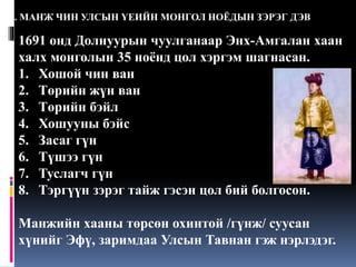 4. МАНЖ ЧИН УЛСЫН ҮЕИЙН МОНГОЛ НОЁДЫН ЗЭРЭГ ДЭВ

1691 онд Долнуурын чуулганаар Энх-Амгалан хаан
халх монголын 35 ноёнд цол хэргэм шагнасан.
1. Хошой чин ван
2. Төрийн жүн ван
3. Төрийн бэйл
4. Хошууны бэйс
5. Засаг гүн
6. Түшээ гүн
7. Туслагч гүн
8. Тэргүүн зэрэг тайж гэсэн цол бий болгосон.
Манжийн хааны төрсөн охинтой /гүнж/ суусан
хүнийг Эфү, заримдаа Улсын Тавнан гэж нэрлэдэг.

 