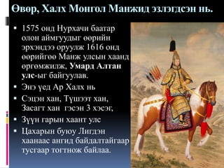 Өвөр, Халх Монгол Манжид эзлэгдсэн нь.
 1575 онд Нурхачи баатар
олон аймгуудыг өөрийн






эрхэндээ оруулж 1616 онд
өөрийгөө Манж улсын хаанд
өргөмжилж, Умард Алтан
улс-ыг байгуулав.
Энэ үед Ар Халх нь
Сэцэн хан, Түшээт хан,
Засагт хан гэсэн 3 хэсэг,
Зүүн гарын хаант улс
Цахарын буюу Лигдэн
хаанаас ангид байдалтайгаар
тусгаар тогтнож байлаа.

 