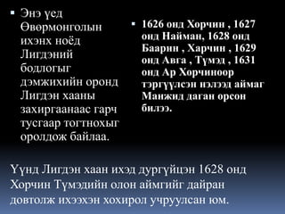  Энэ үед

 1626 онд Хорчин , 1627
Өвөрмонголын
онд Найман, 1628 онд
ихэнх ноёд
Баарин , Харчин , 1629
Лигдэний
онд Авга , Түмэд , 1631
бодлогыг
онд Ар Хорчиноор
дэмжихийн оронд
тэргүүлсэн нэлээд аймаг
Лигдэн хааны
Манжид даган орсон
билээ.
захиргаанаас гарч
тусгаар тогтнохыг
оролдож байлаа.

Үүнд Лигдэн хаан ихэд дургүйцэн 1628 онд
Хорчин Түмэдийн олон аймгийг дайран
довтолж ихээхэн хохирол учруулсан юм.

 