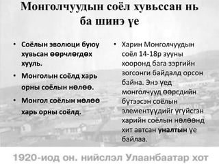 Монголчуудын соёл хувьссан нь
ба шинэ үе
• Соёлын эволюци буюу
хувьсан өөрчлөгдөх
хууль.
• Монголын соёлд харь
орны соёлын нөлөө.
• Монгол соёлын нөлөө
харь орны соёлд.

• Харин Монголчуудын
соёл 14-18р зууны
хооронд бага зэргийн
зогсонги байдалд орсон
байна. Энэ үед
монголчууд өөрсдийн
бүтээсэн соёлын
элементүүдийг үгүйсгэн
харийн соёлын нөлөөнд
хит автсан уналтын үе
байлаа.

 