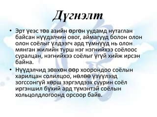 Дүгнэлт
• Эрт үеэс төв азийн өргөн уудамд нутаглан
байсан нүүдэлчин овог, аймагууд болон олон
олон соёлыг үлдээгч ард түмнүүд нь олон
мянган жилийн турш нэг нэгнийхээ соёлоос
суралцан, нэгнийхээ соёлыг үгүй хийж ирсэн
байна.
• Нүүдэлчид зөвхөн өөр хоорондоо соёлын
харилцан солилцоо, нөлөө үзүүлээд
зогссонгүй хөрш зэргэлдээх суурин соёл
иргэншил бүхий ард түмэнтэй соёлын
хольцолдлогоонд орсоор байв.

 