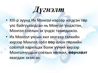 Дүгнэлт
• XIII-р зуунд Их Монгол нэрээр нэгдсэн төр
улс байгуулагдсан нь Монгол үндэстэн,
Монгол соёлын эх үндэс тавигдажээ.
• Их Монгол улсын хил хязгаар тэлхийн
хирээр Монгол соёл өөр олон төрлийн
соёлтой харилцах болж үүний хирээр
Монголчуудын соёлын хөгжил, өөрчлөлт
явагдаж эхэлсэн.

 