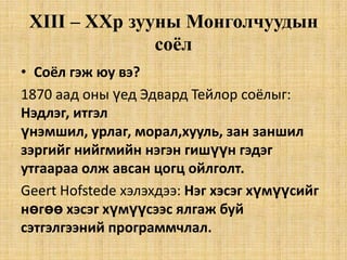 XIII – XXр зууны Монголчуудын
соёл
• Соёл гэж юу вэ?
1870 аад оны үед Эдвард Тейлор соёлыг:
Нэдлэг, итгэл
үнэмшил, урлаг, морал,хууль, зан заншил
зэргийг нийгмийн нэгэн гишүүн гэдэг
утгаараа олж авсан цогц ойлголт.
Geert Hofstede хэлэхдээ: Нэг хэсэг хүмүүсийг
нөгөө хэсэг хүмүүсээс ялгаж буй
сэтгэлгээний программчлал.

 