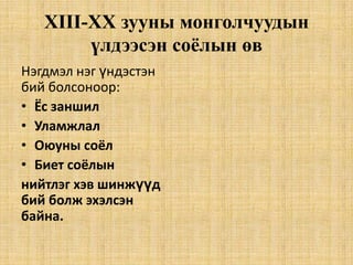 XIII-XХ зууны монголчуудын
үлдээсэн соёлын өв
Нэгдмэл нэг үндэстэн
бий болсоноор:
• Ёс заншил
• Уламжлал
• Оюуны соёл
• Биет соёлын
нийтлэг хэв шинжүүд
бий болж эхэлсэн
байна.

 