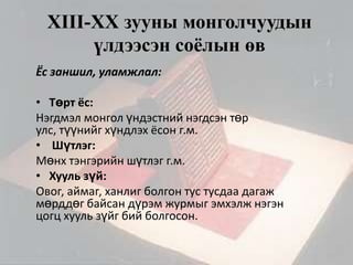XIII-XХ зууны монголчуудын
үлдээсэн соёлын өв
Ёс заншил, уламжлал:
• Төрт ёс:
Нэгдмэл монгол үндэстний нэгдсэн төр
улс, түүнийг хүндлэх ёсон г.м.
• Шүтлэг:
Мөнх тэнгэрийн шүтлэг г.м.
• Хууль зүй:
Овог, аймаг, ханлиг болгон тус тусдаа дагаж
мөрддөг байсан дүрэм журмыг эмхэлж нэгэн
цогц хууль зүйг бий болгосон.

 