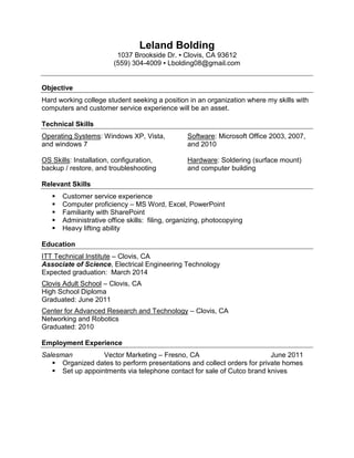 Leland Bolding
                         1037 Brookside Dr. ▪ Clovis, CA 93612
                        (559) 304-4009 ▪ Lbolding08@gmail.com


Objective
Hard working college student seeking a position in an organization where my skills with
computers and customer service experience will be an asset.

Technical Skills
Operating Systems: Windows XP, Vista,             Software: Microsoft Office 2003, 2007,
and windows 7                                     and 2010

OS Skills: Installation, configuration,           Hardware: Soldering (surface mount)
backup / restore, and troubleshooting             and computer building

Relevant Skills
      Customer service experience
      Computer proficiency – MS Word, Excel, PowerPoint
      Familiarity with SharePoint
      Administrative office skills: filing, organizing, photocopying
      Heavy lifting ability

Education
ITT Technical Institute – Clovis, CA
Associate of Science, Electrical Engineering Technology
Expected graduation: March 2014
Clovis Adult School – Clovis, CA
High School Diploma
Graduated: June 2011
Center for Advanced Research and Technology – Clovis, CA
Networking and Robotics
Graduated: 2010

Employment Experience
Salesman          Vector Marketing – Fresno, CA                          June 2011
    Organized dates to perform presentations and collect orders for private homes
    Set up appointments via telephone contact for sale of Cutco brand knives
 