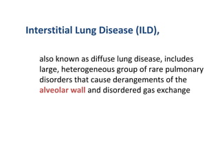 Interstitial Lung Disease (ILD),
also known as diffuse lung disease, includes
large, heterogeneous group of rare pulmonary
disorders that cause derangements of the
alveolar wall and disordered gas exchange
 