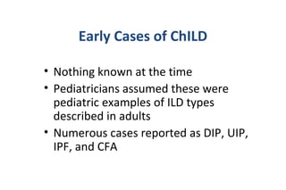• Nothing known at the time
• Pediatricians assumed these were
pediatric examples of ILD types
described in adults
• Numerous cases reported as DIP, UIP,
IPF, and CFA
Early Cases of ChILD
 