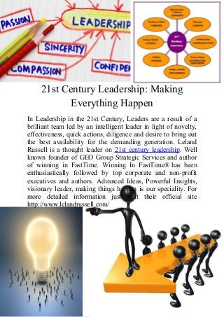 21st Century Leadership: Making
Everything Happen
In Leadership in the 21st Century, Leaders are a result of a
brilliant team led by an intelligent leader in light of novelty,
effectiveness, quick actions, diligence and desire to bring out
the best availability for the demanding generation. Leland
Russell is a thought leader on 21st century leadership. Well
known founder of GEO Group Strategic Services and author
of winning in FastTime. Winning In FastTime® has been
enthusiastically followed by top corporate and non-profit
executives and authors. Advanced Ideas, Powerful Insights,
visionary leader, making things happen is our speciality. For
more detailed information just visit their official site
http://www.lelandrussell.com/

 