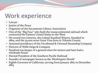Work experienceLawyerJustice of the PeaceOrganizer of the Sacramento Library AssociationOne of the "Big Four" who built the transcontinental railroad which connected the Eastern United States to the WestHe owned two wineries, the Leland Stanford Winery, founded in 1869, and the 55,000 acres Great Vina farm in Tehama CountyAssumed presidency of the Occidental & Oriental Steamship CompanyDirector of Wells Fargo & CompanyStanford was keeper of a general store for miners and later had a wholesale houseElected President of the Southern Pacific RailroadFounder of newspaper known as the Washington HeraldEighth Governor of California, serving from January 1862 to December 1863