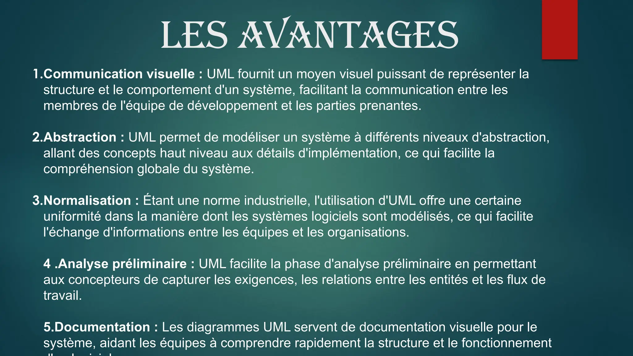 Les avantages
1.Communication visuelle : UML fournit un moyen visuel puissant de représenter la
structure et le comportement d'un système, facilitant la communication entre les
membres de l'équipe de développement et les parties prenantes.
2.Abstraction : UML permet de modéliser un système à différents niveaux d'abstraction,
allant des concepts haut niveau aux détails d'implémentation, ce qui facilite la
compréhension globale du système.
3.Normalisation : Étant une norme industrielle, l'utilisation d'UML offre une certaine
uniformité dans la manière dont les systèmes logiciels sont modélisés, ce qui facilite
l'échange d'informations entre les équipes et les organisations.
4 .Analyse préliminaire : UML facilite la phase d'analyse préliminaire en permettant
aux concepteurs de capturer les exigences, les relations entre les entités et les flux de
travail.
5.Documentation : Les diagrammes UML servent de documentation visuelle pour le
système, aidant les équipes à comprendre rapidement la structure et le fonctionnement
 