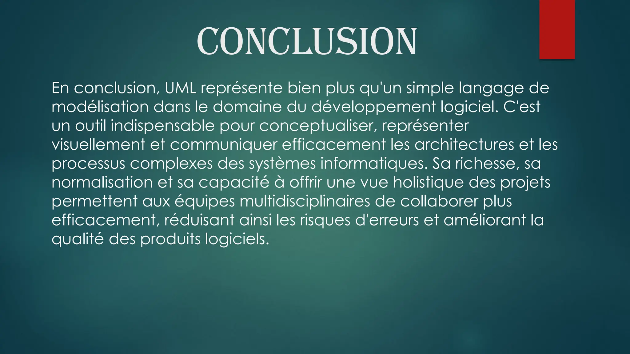 conclusion
En conclusion, UML représente bien plus qu'un simple langage de
modélisation dans le domaine du développement logiciel. C'est
un outil indispensable pour conceptualiser, représenter
visuellement et communiquer efficacement les architectures et les
processus complexes des systèmes informatiques. Sa richesse, sa
normalisation et sa capacité à offrir une vue holistique des projets
permettent aux équipes multidisciplinaires de collaborer plus
efficacement, réduisant ainsi les risques d'erreurs et améliorant la
qualité des produits logiciels.
 