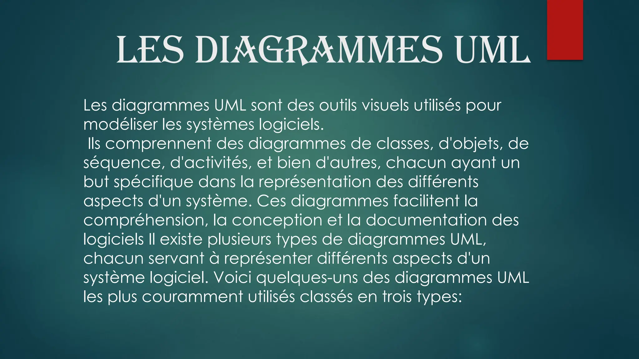 Les diagrammes UML
Les diagrammes UML sont des outils visuels utilisés pour
modéliser les systèmes logiciels.
Ils comprennent des diagrammes de classes, d'objets, de
séquence, d'activités, et bien d'autres, chacun ayant un
but spécifique dans la représentation des différents
aspects d'un système. Ces diagrammes facilitent la
compréhension, la conception et la documentation des
logiciels Il existe plusieurs types de diagrammes UML,
chacun servant à représenter différents aspects d'un
système logiciel. Voici quelques-uns des diagrammes UML
les plus couramment utilisés classés en trois types:
 