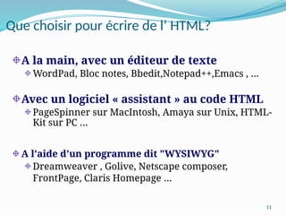 11
Que choisir pour écrire de l‘ HTML?
A la main, avec un éditeur de texte
WordPad, Bloc notes, Bbedit,Notepad++,Emacs , …
Avec un logiciel « assistant » au code HTML
PageSpinner sur MacIntosh, Amaya sur Unix, HTML-
Kit sur PC …
A l'aide d'un programme dit "WYSIWYG"
Dreamweaver , Golive, Netscape composer,
FrontPage, Claris Homepage …
 