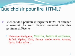 12
Que choisir pour lire HTML?
Le client doit pouvoir interpréter HTML et afficher
le résultat. Ils sont divers, tournant sur des
systèmes différents:
 Netscape Navigator, Mozilla, Internet explorer,
Safari, Opéra, iCab, Emacs mode www, Amaya,
Lynx, links, w3m …
 