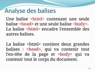 18
Analyse des balises
Une balise <html> contenant une seule
balise <head> et une seule balise <body>.
La balise <html> encadre l'ensemble des
autres balises.
La balise <html> contient deux grandes
balises : <head>, qui va contenir tout
l'en-tête de la page et <body> qui va
contenir tout le corps du document.
 