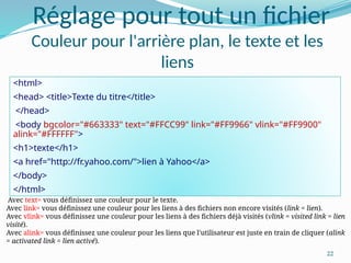 22
Réglage pour tout un fichier
Couleur pour l'arrière plan, le texte et les
liens
<html>
<head> <title>Texte du titre</title>
</head>
<body bgcolor="#663333" text="#FFCC99" link="#FF9966" vlink="#FF9900"
alink="#FFFFFF">
<h1>texte</h1>
<a href="http://fr.yahoo.com/">lien à Yahoo</a>
</body>
</html>
Avec text= vous définissez une couleur pour le texte.
Avec link= vous définissez une couleur pour les liens à des fichiers non encore visités (link = lien).
Avec vlink= vous définissez une couleur pour les liens à des fichiers déjà visités (vlink = visited link = lien
visité).
Avec alink= vous définissez une couleur pour les liens que l'utilisateur est juste en train de cliquer (alink
= activated link = lien activé).
 
