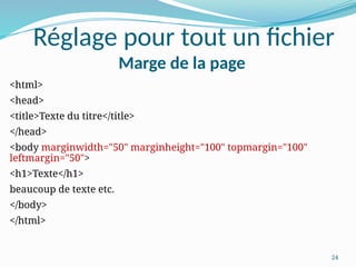 24
Réglage pour tout un fichier
Marge de la page
<html>
<head>
<title>Texte du titre</title>
</head>
<body marginwidth="50" marginheight="100" topmargin="100"
leftmargin="50">
<h1>Texte</h1>
beaucoup de texte etc.
</body>
</html>
 