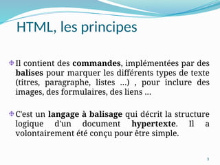 3
HTML, les principes
Il contient des commandes, implémentées par des
balises pour marquer les différents types de texte
(titres, paragraphe, listes …) , pour inclure des
images, des formulaires, des liens …
C'est un langage à balisage qui décrit la structure
logique d'un document hypertexte. Il a
volontairement été conçu pour être simple.
 