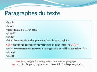 31
Paragraphes du texte
<html>
<head>
<title>Texte du titre</title>
</head>
<body>
<h1>d&eacute;finir des paragraphes de texte </h1>
<p>Ici commence un paragraphe et ici il se termine.</p>
<p>Ici commence un nouveau paragraphe et ici il se termine.</p>
</body>
</html>
<p> (p = paragraph = paragraphe) commence un paragraphe .
</p> termine le paragraphe et se trouve à la fin du paragraphe.
 