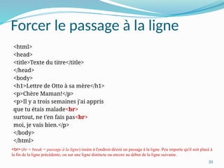 33
Forcer le passage à la ligne
<html>
<head>
<title>Texte du titre</title>
</head>
<body>
<h1>Lettre de Otto à sa mère</h1>
<p>Chère Maman!</p>
<p>Il y a trois semaines j'ai appris
que tu étais malade<br>
surtout, ne t'en fais pas<br>
moi, je vais bien.</p>
</body>
</html>
<br> (br = break = passage à la ligne) insère à l'endroit désiré un passage à la ligne. Peu importe qu'il soit placé à
la fin de la ligne précédente, ou sur une ligne distincte ou encore au début de la ligne suivante.
 