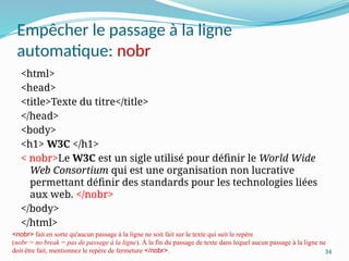 34
Empêcher le passage à la ligne
automatique: nobr
<html>
<head>
<title>Texte du titre</title>
</head>
<body>
<h1> W3C </h1>
< nobr>Le W3C est un sigle utilisé pour définir le World Wide
Web Consortium qui est une organisation non lucrative
permettant définir des standards pour les technologies liées
aux web. </nobr>
</body>
</html>
<nobr> fait en sorte qu'aucun passage à la ligne ne soit fait sur le texte qui suit le repère
(nobr = no break = pas de passage à la ligne). À la fin du passage de texte dans lequel aucun passage à la ligne ne
doit être fait, mentionnez le repère de fermeture </nobr>.
 