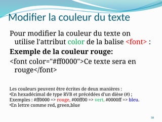 38
Modifier la couleur du texte
Pour modifier la couleur du texte on
utilise l'attribut color de la balise <font> :
Exemple de la couleur rouge:
<font color="#ff0000">Ce texte sera en
rouge</font>
Les couleurs peuvent être écrites de deux manières :
•En hexadécimal de type RVB et précédées d'un dièse (#) ;
Exemples : #ff0000 => rouge, #00ff00 => vert, #0000ff => bleu.
•En lettre comme red, green,blue
 