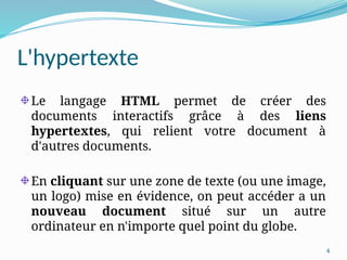 4
L'hypertexte
Le langage HTML permet de créer des
documents interactifs grâce à des liens
hypertextes, qui relient votre document à
d'autres documents.
En cliquant sur une zone de texte (ou une image,
un logo) mise en évidence, on peut accéder a un
nouveau document situé sur un autre
ordinateur en n'importe quel point du globe.
 