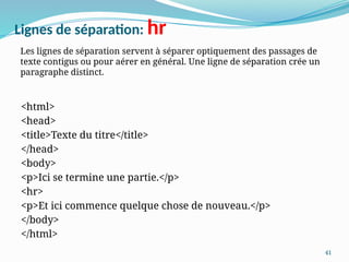 41
Lignes de séparation: hr
<html>
<head>
<title>Texte du titre</title>
</head>
<body>
<p>Ici se termine une partie.</p>
<hr>
<p>Et ici commence quelque chose de nouveau.</p>
</body>
</html>
Les lignes de séparation servent à séparer optiquement des passages de
texte contigus ou pour aérer en général. Une ligne de séparation crée un
paragraphe distinct.
 