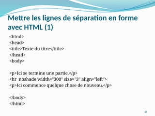 42
Mettre les lignes de séparation en forme
avec HTML (1)
<html>
<head>
<title>Texte du titre</title>
</head>
<body>
<p>Ici se termine une partie.</p>
<hr noshade width="300" size="3" align="left">
<p>Ici commence quelque chose de nouveau.</p>
</body>
</html>
 