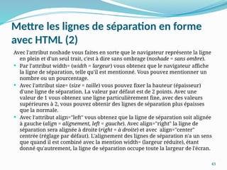 43
Mettre les lignes de séparation en forme
avec HTML (2)
Avec l'attribut noshade vous faites en sorte que le navigateur représente la ligne
en plein et d'un seul trait, c'est à dire sans ombrage (noshade = sans ombre).
 Par l'attribut width= (width = largeur) vous obtenez que le navigateur affiche
la ligne de séparation, telle qu'il est mentionné. Vous pouvez mentionner un
nombre ou un pourcentage.
 Avec l'attribut size= (size = taille) vous pouvez fixer la hauteur (épaisseur)
d'une ligne de séparation. La valeur par défaut est de 2 points. Avec une
valeur de 1 vous obtenez une ligne particulièrement fine, avec des valeurs
supérieures à 2, vous pouvez obtenir des lignes de séparation plus épaisses
que la normale.
 Avec l'attribut align="left" vous obtenez que la ligne de séparation soit alignée
à gauche (align = alignement, left = gauche). Avec align="right" la ligne de
séparation sera alignée à droite (right = à droite) et avec align="center"
centrée (réglage par défaut). L'alignement des lignes de séparation n'a un sens
que quand il est combiné avec la mention width= (largeur réduite), étant
donné qu'autrement, la ligne de séparation occupe toute la largeur de l'écran.
 