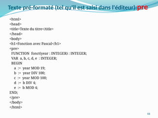 44
Texte pré-formaté (tel qu'il est saisi dans l'éditeur):pre
<html>
<head>
<title>Texte du titre</title>
</head>
<body>
<h1>Fonction avec Pascal</h1>
<pre>
FUNCTION fonct(year : INTEGER) : INTEGER;
VAR a, b, c, d, e : INTEGER;
BEGIN
a := year MOD 19;
b := year DIV 100;
c := year MOD 100;
d := b DIV 4;
e := b MOD 4;
END;
</pre>
</body>
</html>
 