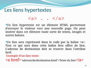 46
Les liens hypertextes
Un lien hypertexte est un élément HTML permettant
d'envoyer le visiteur vers une nouvelle page. On peut
insérer dans cet élément toute sorte de textes, images et
autres balises.
Un lien sera représenté dans le code par la balise <a>.
Tout ce qui sera dans cette balise fera office de lien.
L'adresse de destination doit se trouver dans l'attribut
href.
Exemple d’un lien texte:
<a href="adresse/de/destination.html">Texte du lien</a>
<a> . . </a>
 