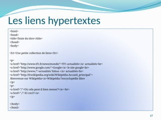 47
Les liens hypertextes
<html>
<head>
<title>Texte du titre</title>
</head>
<body>
<h1>Une petite collection de liens</h1>
<p>
<a href="http://www.tf1.fr/news/monde/">TF1 actualités</a> actualités<br>
<a href="http://www.google.com/">Google</a> le site google<br>
<a href="http://www./">actualités Yahoo </a> actualités<br>
<a href="http://fr.wikipedia.org/wiki/Wikipédia:Accueil_principal">
Bienvenue sur Wikipédia</a>Wikipédia l'encyclopédie libre
</p>
<p>
<a href="/">Où cela peut-il bien mener?</a><br>
<a href="./">Et ceci?</a>
</p>
</body>
</html>
 