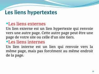 48
Les liens hypertextes
Les liens externes
Un lien externe est un lien hypertexte qui renvoie
vers une autre page. Cette autre page peut être une
page de votre site ou celle d'un site tiers.
Les liens internes
Un lien interne est un lien qui renvoie vers la
même page, mais pas forcément au même endroit
de la page.
 