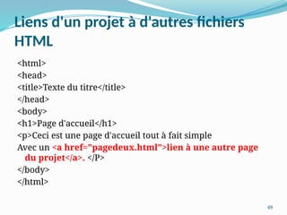 49
Liens d'un projet à d'autres fichiers
HTML
<html>
<head>
<title>Texte du titre</title>
</head>
<body>
<h1>Page d'accueil</h1>
<p>Ceci est une page d'accueil tout à fait simple
Avec un <a href="pagedeux.html">lien à une autre page
du projet</a>. </P>
</body>
</html>
 