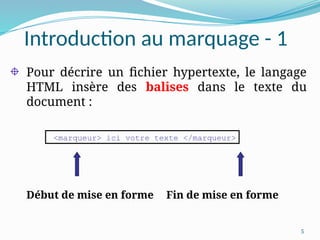 5
Introduction au marquage - 1
Pour décrire un fichier hypertexte, le langage
HTML insère des balises dans le texte du
document :
Début de mise en forme Fin de mise en forme
<marqueur> ici votre texte </marqueur>
 